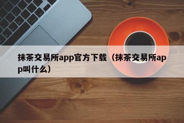 抹茶交易所app官方下载（抹茶交易所app叫什么）