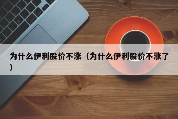为什么伊利股价不涨（为什么伊利股价不涨了）